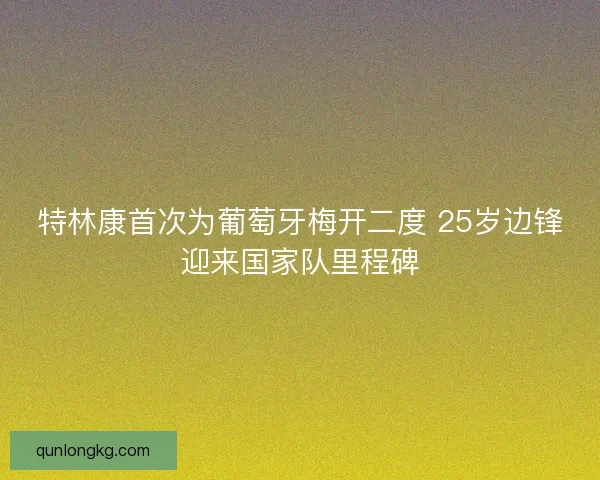 特林康首次为葡萄牙梅开二度 25岁边锋迎来国家队里程碑