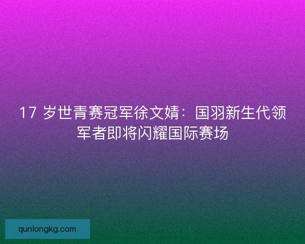 17 岁世青赛冠军徐文婧：国羽新生代领军者即将闪耀国际赛场