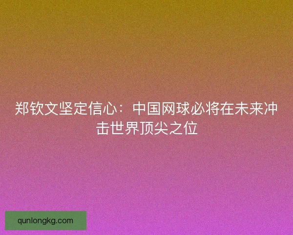 郑钦文坚定信心：中国网球必将在未来冲击世界顶尖之位