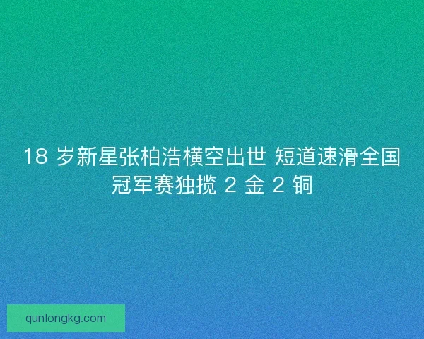 18 岁新星张柏浩横空出世 短道速滑全国冠军赛独揽 2 金 2 铜