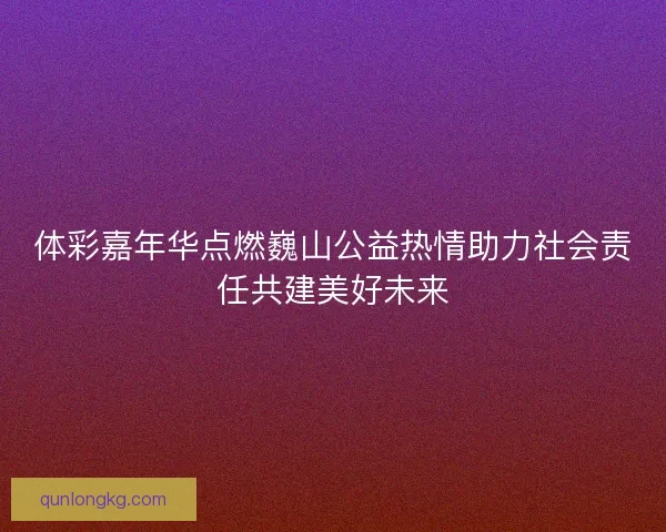 体彩嘉年华点燃巍山公益热情助力社会责任共建美好未来
