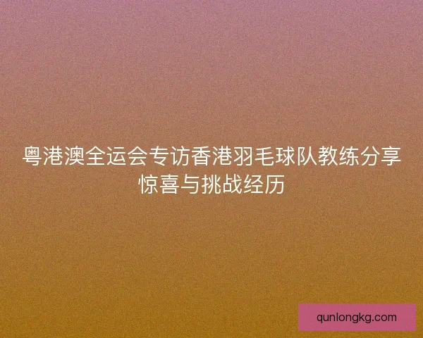 粤港澳全运会专访香港羽毛球队教练分享惊喜与挑战经历 粤港澳全运会专访香港羽毛球队教练分享惊喜与挑战经历