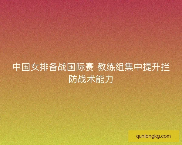 中国女排备战国际赛 教练组集中提升拦防战术能力