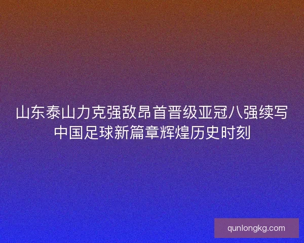 山东泰山力克强敌昂首晋级亚冠八强续写中国足球新篇章辉煌历史时刻