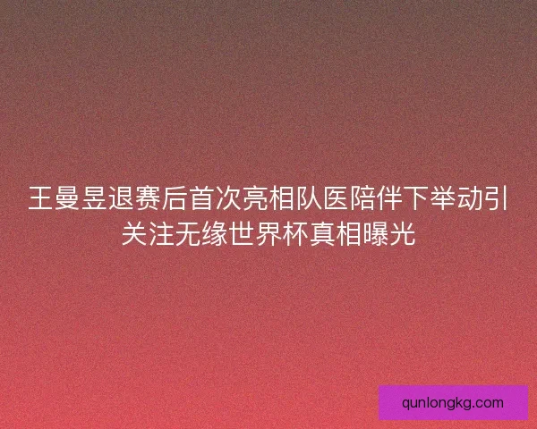 王曼昱退赛后首次亮相队医陪伴下举动引关注无缘世界杯真相曝光