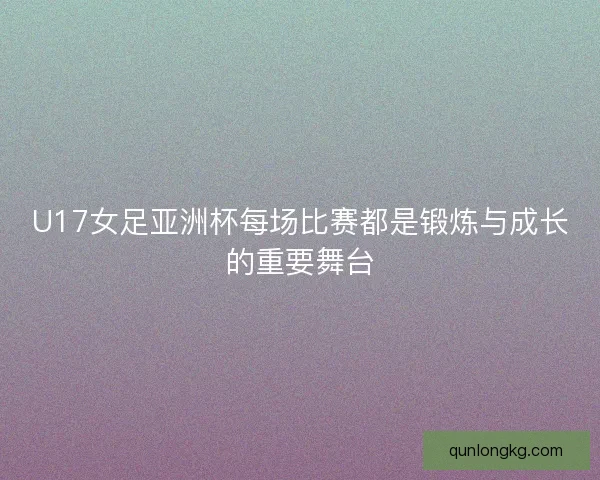 U17女足亚洲杯每场比赛都是锻炼与成长的重要舞台