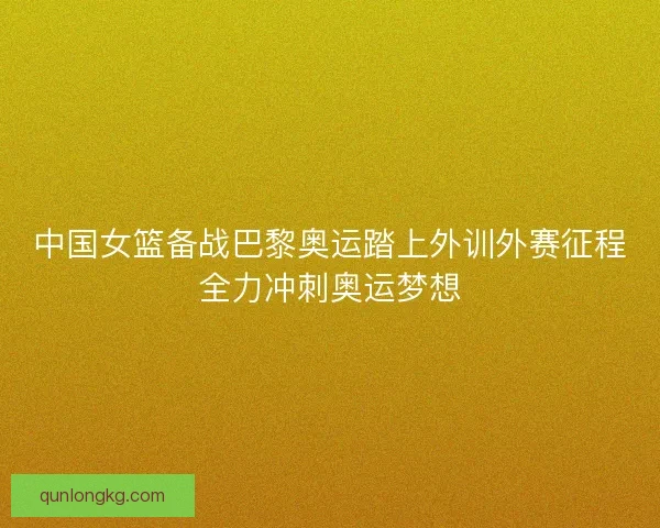 中国女篮备战巴黎奥运踏上外训外赛征程全力冲刺奥运梦想