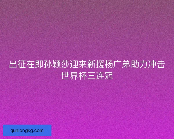 出征在即孙颖莎迎来新援杨广弟助力冲击世界杯三连冠