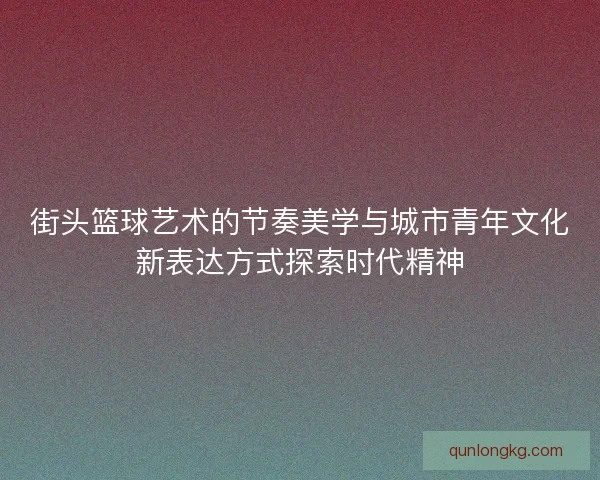 街头篮球艺术的节奏美学与城市青年文化新表达方式探索时代精神