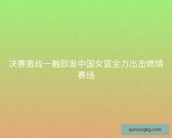 决赛激战一触即发中国女篮全力出击燃情赛场 决赛激战一触即发中国女篮全力出击燃情赛场