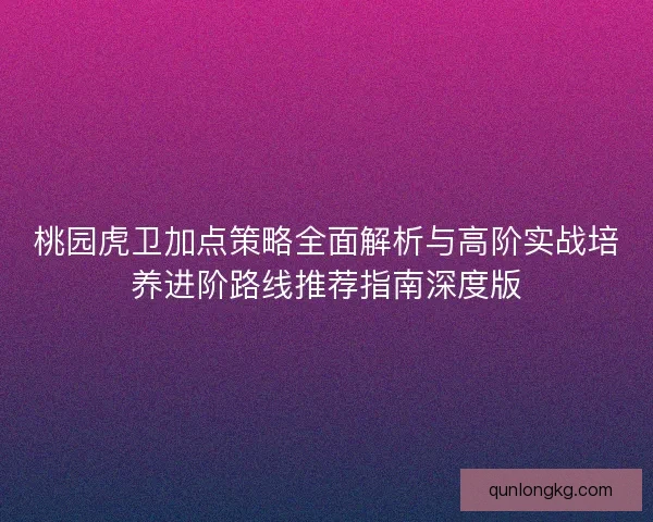 桃园虎卫加点策略全面解析与高阶实战培养进阶路线推荐指南深度版