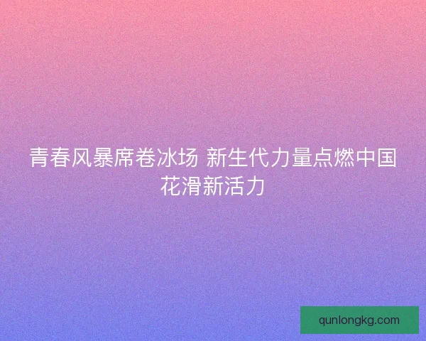 青春风暴席卷冰场 新生代力量点燃中国花滑新活力