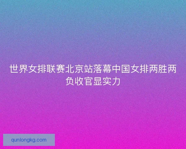 世界女排联赛北京站落幕中国女排两胜两负收官显实力 世界女排联赛北京站落幕中国女排两胜两负收官显实力