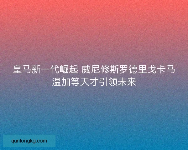 皇马新一代崛起 威尼修斯罗德里戈卡马温加等天才引领未来