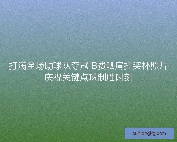 打满全场助球队夺冠 B费晒肩扛奖杯照片庆祝关键点球制胜时刻