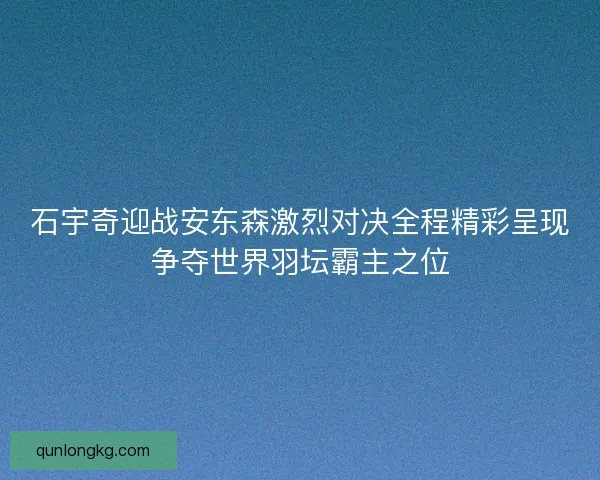 石宇奇迎战安东森激烈对决全程精彩呈现争夺世界羽坛霸主之位 石宇奇迎战安东森激烈对决全程精彩呈现争夺世界羽坛霸主之位