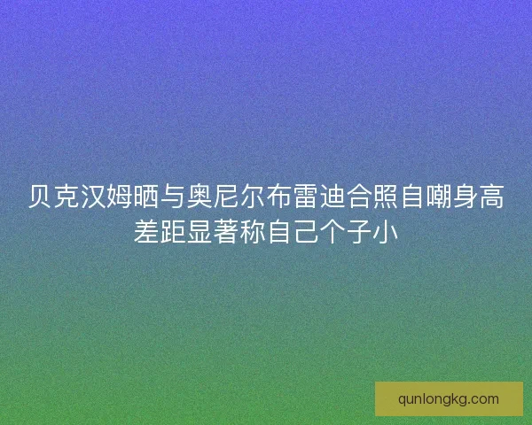 贝克汉姆晒与奥尼尔布雷迪合照自嘲身高差距显著称自己个子小 贝克汉姆晒与奥尼尔布雷迪合照自嘲身高差距显著称自己个子小