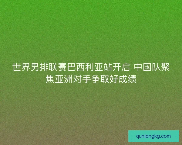 世界男排联赛巴西利亚站开启 中国队聚焦亚洲对手争取好成绩