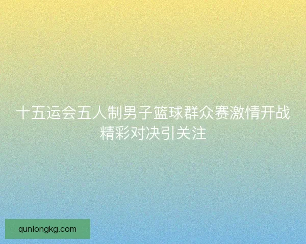 十五运会五人制男子篮球群众赛激情开战精彩对决引关注