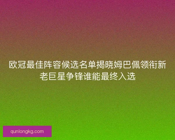 欧冠最佳阵容候选名单揭晓姆巴佩领衔新老巨星争锋谁能最终入选