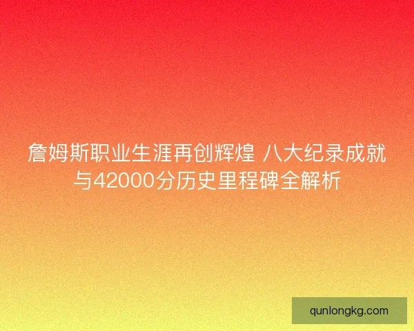 詹姆斯职业生涯再创辉煌 八大纪录成就与42000分历史里程碑全解析