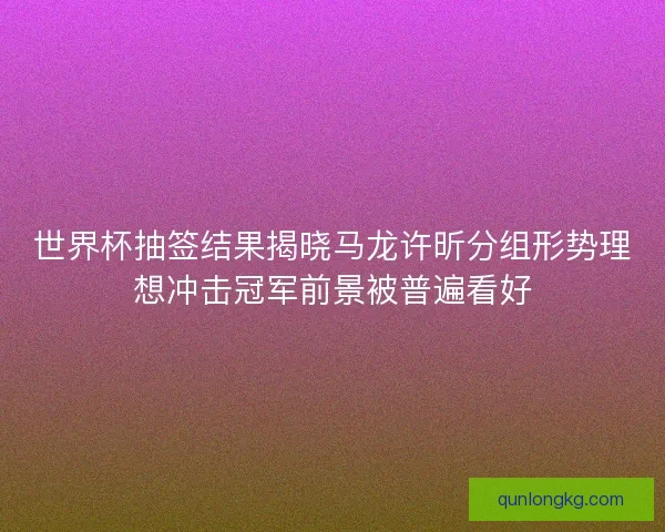 世界杯抽签结果揭晓马龙许昕分组形势理想冲击冠军前景被普遍看好 世界杯抽签结果揭晓马龙许昕分组形势理想冲击冠军前景被普遍看好