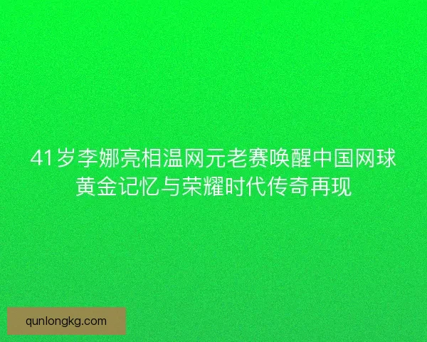 41岁李娜亮相温网元老赛唤醒中国网球黄金记忆与荣耀时代传奇再现