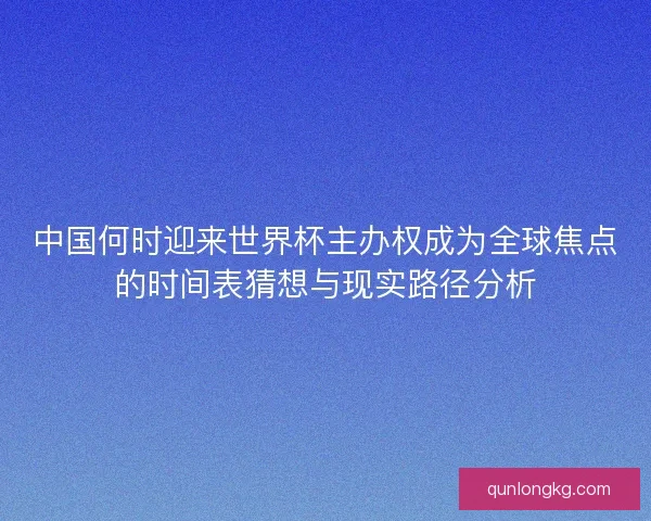 中国何时迎来世界杯主办权成为全球焦点的时间表猜想与现实路径分析 中国何时迎来世界杯主办权成为全球焦点的时间表猜想与现实路径分析