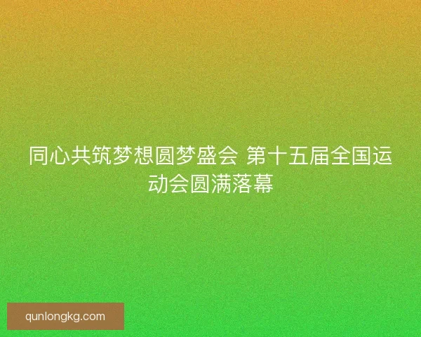 同心共筑梦想圆梦盛会 第十五届全国运动会圆满落幕