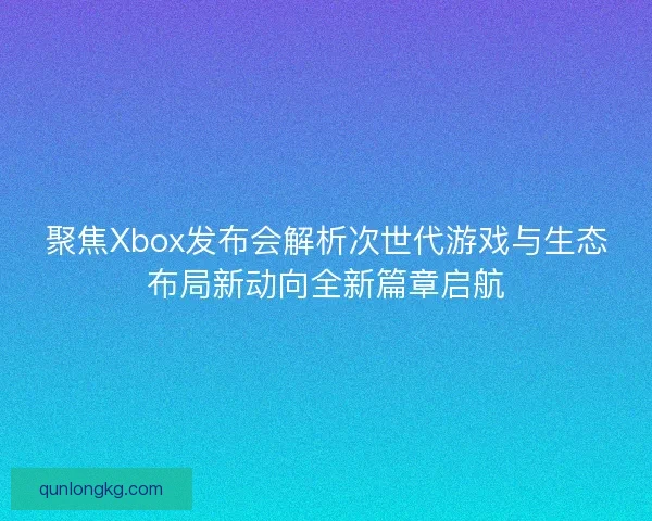 聚焦Xbox发布会解析次世代游戏与生态布局新动向全新篇章启航
